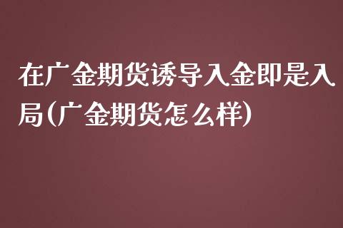 在广金期货诱导入金即是入局(广金期货怎么样)_https://gjqh.wpmee.com_国际期货_第1张