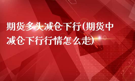 期货多头减仓下行(期货中减仓下行行情怎么走)_https://gjqh.wpmee.com_国际期货_第1张