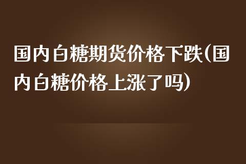 国内白糖期货价格下跌(国内白糖价格上涨了吗)_https://gjqh.wpmee.com_期货新闻_第1张