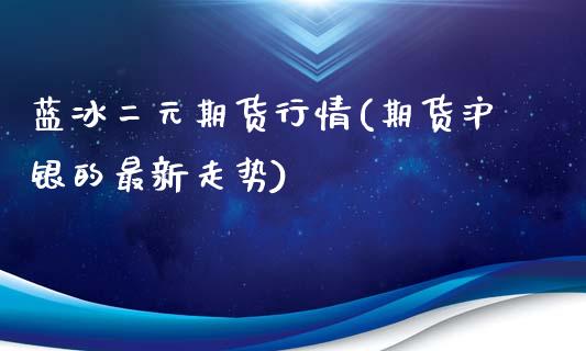 蓝冰二元期货行情(期货沪银的最新走势)_https://gjqh.wpmee.com_期货平台_第1张