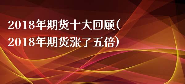 2018年期货十大回顾(2018年期货涨了五倍)_https://gjqh.wpmee.com_期货开户_第1张