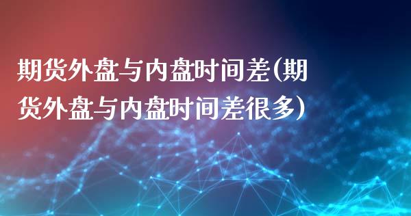 期货外盘与内盘时间差(期货外盘与内盘时间差很多)_https://gjqh.wpmee.com_国际期货_第1张