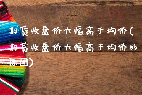 期货收盘价大幅高于均价(期货收盘价大幅高于均价的原因)_https://gjqh.wpmee.com_期货百科_第1张