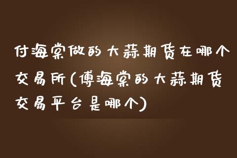 付海棠做的大蒜期货在哪个交易所(傅海棠的大蒜期货交易平台是哪个)_https://gjqh.wpmee.com_期货新闻_第1张