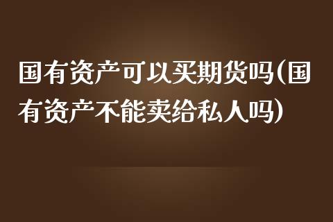 国有资产可以买期货吗(国有资产不能卖给私人吗)_https://gjqh.wpmee.com_期货新闻_第1张