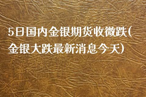 5日国内金银期货收微跌(金银大跌最新消息今天)_https://gjqh.wpmee.com_期货新闻_第1张