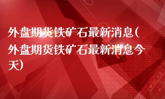 外盘期货铁矿石最新消息(外盘期货铁矿石最新消息今天)_https://gjqh.wpmee.com_期货新闻_第1张