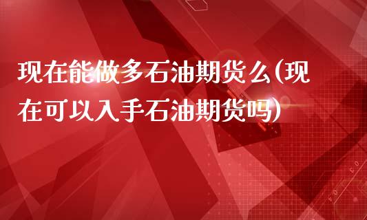 现在能做多石油期货么(现在可以入手石油期货吗)_https://gjqh.wpmee.com_国际期货_第1张