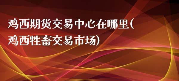 鸡西期货交易中心在哪里(鸡西牲畜交易市场)_https://gjqh.wpmee.com_期货百科_第1张