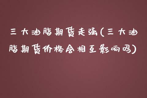 三大油脂期货走强(三大油脂期货价格会相互影响吗)_https://gjqh.wpmee.com_期货新闻_第1张