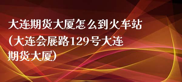 大连期货大厦怎么到火车站(大连会展路129号大连期货大厦)_https://gjqh.wpmee.com_国际期货_第1张