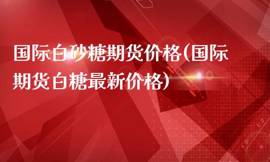 国际白砂糖期货价格(国际期货白糖最新价格)_https://gjqh.wpmee.com_期货新闻_第1张