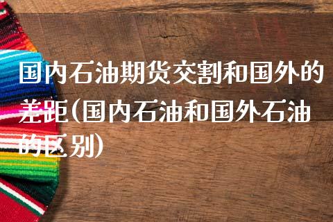 国内石油期货交割和国外的差距(国内石油和国外石油的区别)_https://gjqh.wpmee.com_国际期货_第1张