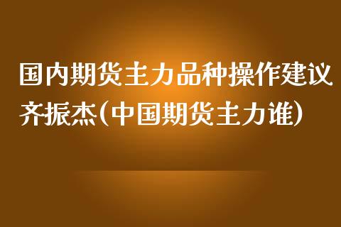 国内期货主力品种操作建议齐振杰(中国期货主力谁)_https://gjqh.wpmee.com_国际期货_第1张