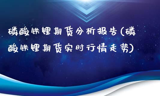 磷酸铁锂期货分析报告(磷酸铁锂期货实时行情走势)_https://gjqh.wpmee.com_期货开户_第1张