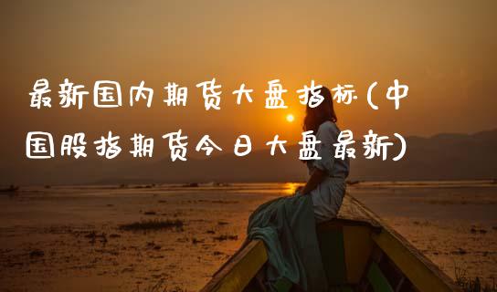 最新国内期货大盘指标(中国股指期货今日大盘最新)_https://gjqh.wpmee.com_国际期货_第1张