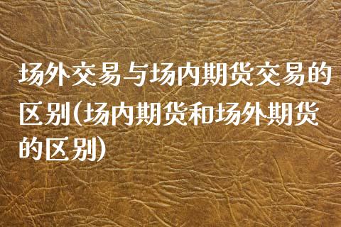 场外交易与场内期货交易的区别(场内期货和场外期货的区别)_https://gjqh.wpmee.com_国际期货_第1张