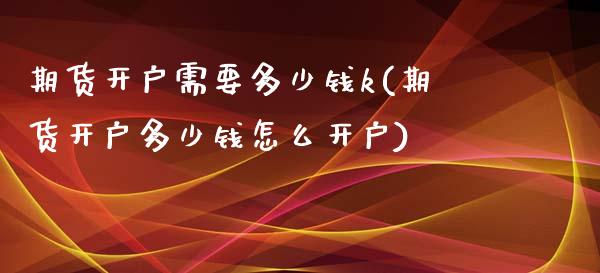 期货开户需要多少钱k(期货开户多少钱怎么开户)_https://gjqh.wpmee.com_国际期货_第1张