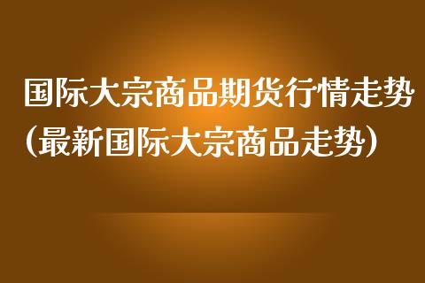 国际大宗商品期货行情走势(最新国际大宗商品走势)_https://gjqh.wpmee.com_期货百科_第1张