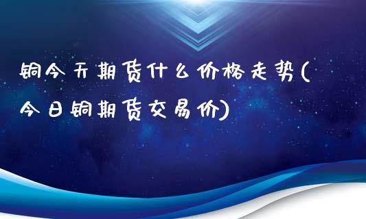 铜今天期货什么价格走势(今日铜期货交易价)_https://gjqh.wpmee.com_期货平台_第1张