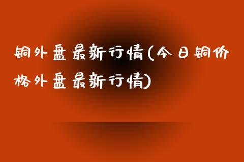 铜外盘最新行情(今日铜价格外盘最新行情)_https://gjqh.wpmee.com_期货开户_第1张