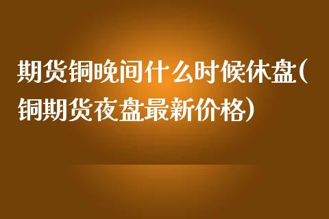 期货铜晚间什么时候休盘(铜期货夜盘最新价格)_https://gjqh.wpmee.com_期货百科_第1张