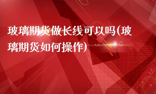 玻璃期货做长线可以吗(玻璃期货如何操作)_https://gjqh.wpmee.com_期货百科_第1张