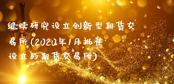 继续研究设立创新型期货交易所(2020年1月批准设立的期货交易所)_https://gjqh.wpmee.com_国际期货_第1张