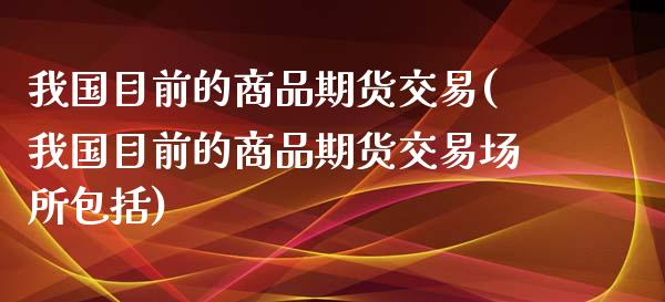 我国目前的商品期货交易(我国目前的商品期货交易场所包括)_https://gjqh.wpmee.com_期货平台_第1张