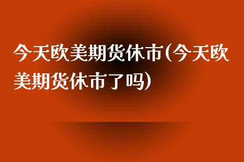 今天欧美期货休市(今天欧美期货休市了吗)_https://gjqh.wpmee.com_期货新闻_第1张