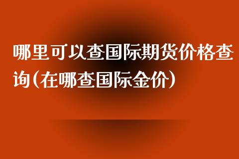 哪里可以查国际期货价格查询(在哪查国际金价)_https://gjqh.wpmee.com_期货开户_第1张