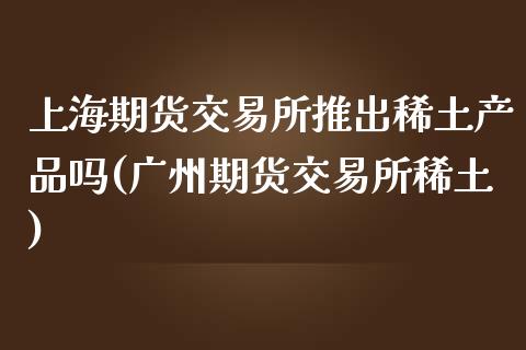 上海期货交易所推出稀土产品吗(广州期货交易所稀土)_https://gjqh.wpmee.com_国际期货_第1张