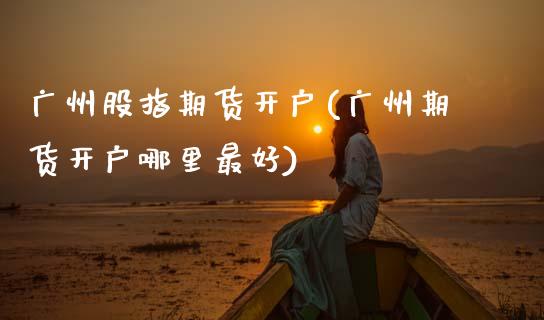 广州股指期货开户(广州期货开户哪里最好)_https://gjqh.wpmee.com_期货平台_第1张