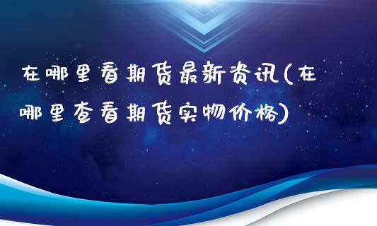 在哪里看期货最新资讯(在哪里查看期货实物价格)_https://gjqh.wpmee.com_期货开户_第1张