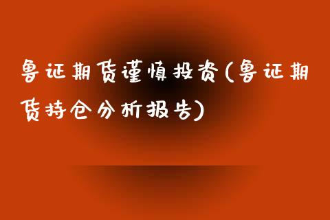 鲁证期货谨慎投资(鲁证期货持仓分析报告)_https://gjqh.wpmee.com_期货开户_第1张