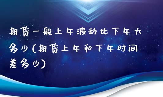 期货一般上午波动比下午大多少(期货上午和下午时间差多少)_https://gjqh.wpmee.com_期货开户_第1张