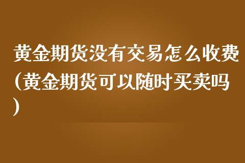 黄金期货没有交易怎么收费(黄金期货可以随时买卖吗)_https://gjqh.wpmee.com_期货开户_第1张