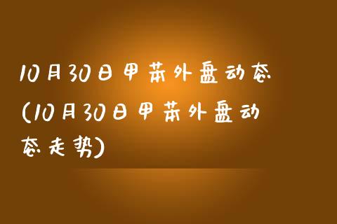 10月30日甲苯外盘动态(10月30日甲苯外盘动态走势)_https://gjqh.wpmee.com_期货百科_第1张