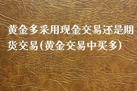 黄金多采用现金交易还是期货交易(黄金交易中买多)_https://gjqh.wpmee.com_期货平台_第1张