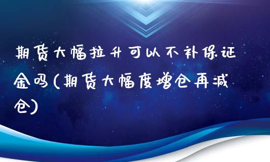 期货大幅拉升可以不补保证金吗(期货大幅度增仓再减仓)_https://gjqh.wpmee.com_国际期货_第1张