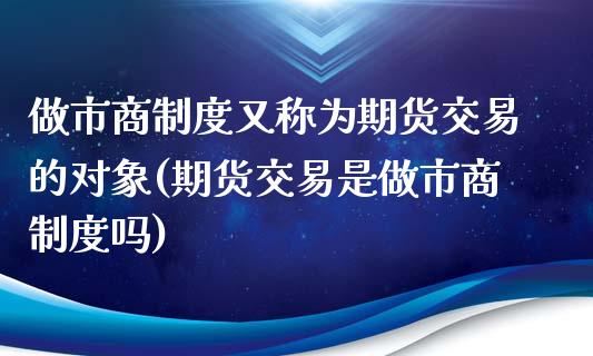 做市商制度又称为期货交易的对象(期货交易是做市商制度吗)_https://gjqh.wpmee.com_期货百科_第1张