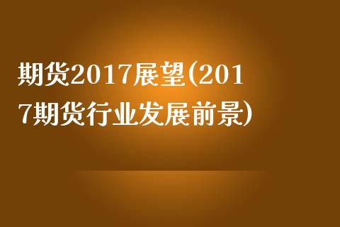 期货2017展望(2017期货行业发展前景)_https://gjqh.wpmee.com_期货百科_第1张