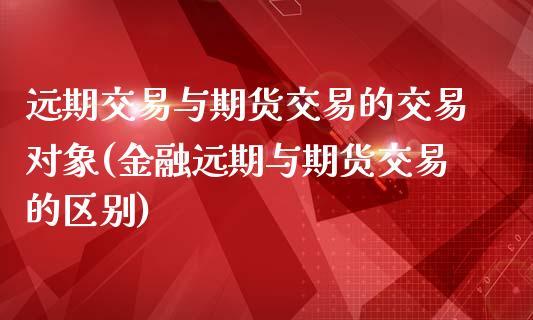 远期交易与期货交易的交易对象(金融远期与期货交易的区别)_https://gjqh.wpmee.com_国际期货_第1张