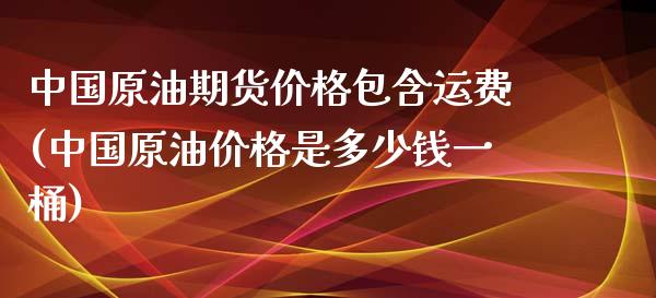 中国原油期货价格包含运费(中国原油价格是多少钱一桶)_https://gjqh.wpmee.com_国际期货_第1张