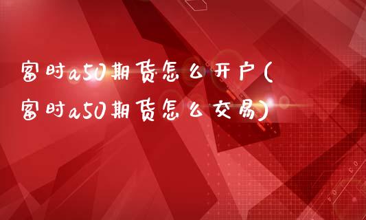 富时a50期货怎么开户(富时a50期货怎么交易)_https://gjqh.wpmee.com_期货百科_第1张