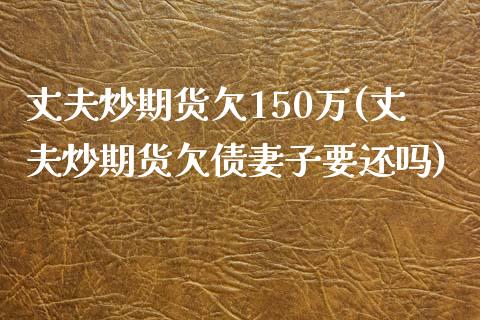 丈夫炒期货欠150万(丈夫炒期货欠债妻子要还吗)_https://gjqh.wpmee.com_国际期货_第1张