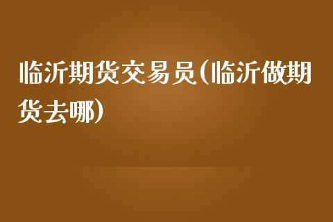 临沂期货交易员(临沂做期货去哪)_https://gjqh.wpmee.com_期货新闻_第1张