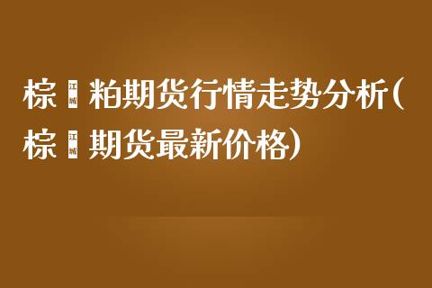 棕榈粕期货行情走势分析(棕榈期货最新价格)_https://gjqh.wpmee.com_期货新闻_第1张