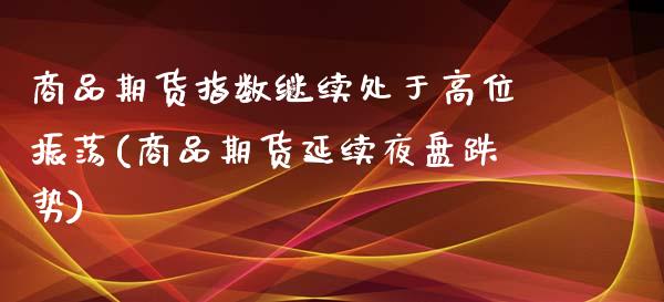 商品期货指数继续处于高位振荡(商品期货延续夜盘跌势)_https://gjqh.wpmee.com_期货开户_第1张