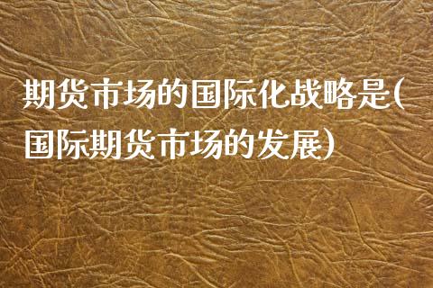 期货市场的国际化战略是(国际期货市场的发展)_https://gjqh.wpmee.com_期货新闻_第1张